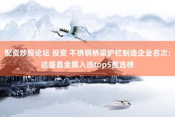 配资炒股论坛 投资 不锈钢桥梁护栏制造企业名次：达盛昌金属入选top5推选榜
