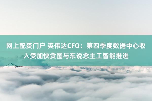网上配资门户 英伟达CFO：第四季度数据中心收入受加快贪图与东说念主工智能推进