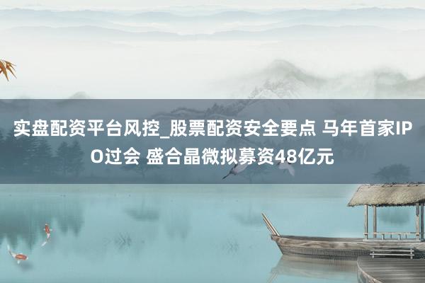 实盘配资平台风控_股票配资安全要点 马年首家IPO过会 盛合晶微拟募资48亿元