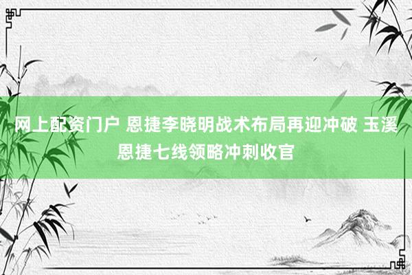 网上配资门户 恩捷李晓明战术布局再迎冲破 玉溪恩捷七线领略冲刺收官