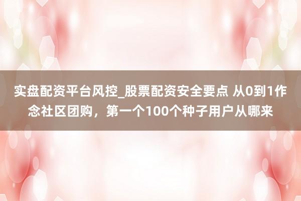 实盘配资平台风控_股票配资安全要点 从0到1作念社区团购，第一个100个种子用户从哪来