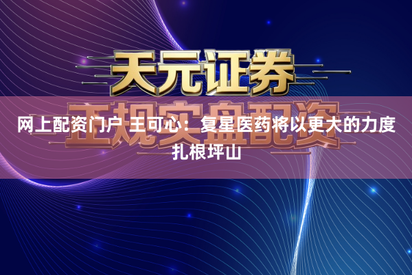 网上配资门户 王可心：复星医药将以更大的力度扎根坪山