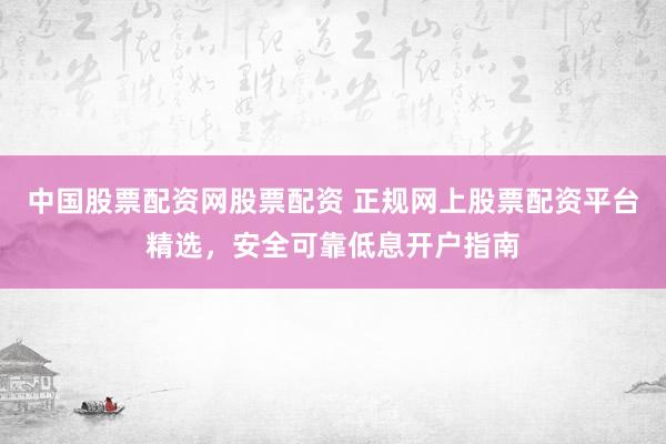中国股票配资网股票配资 正规网上股票配资平台精选，安全可靠低息开户指南