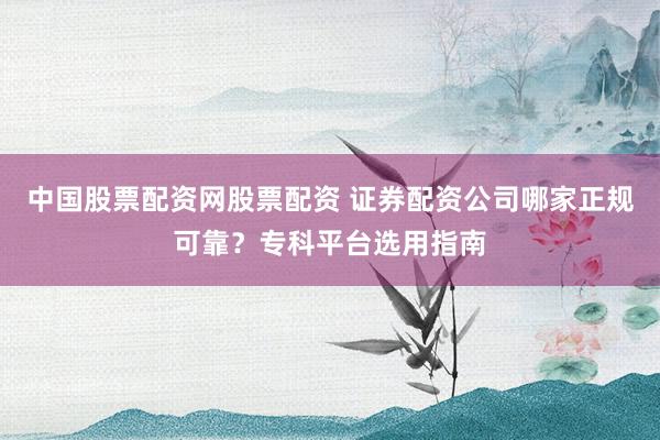中国股票配资网股票配资 证券配资公司哪家正规可靠？专科平台选用指南