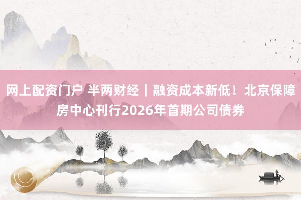 网上配资门户 半两财经｜融资成本新低！北京保障房中心刊行2026年首期公司债券