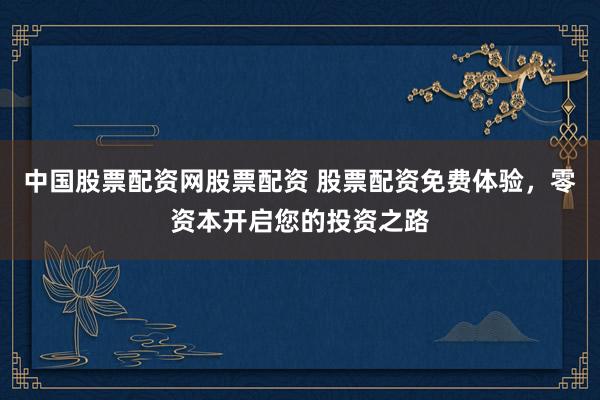 中国股票配资网股票配资 股票配资免费体验，零资本开启您的投资之路
