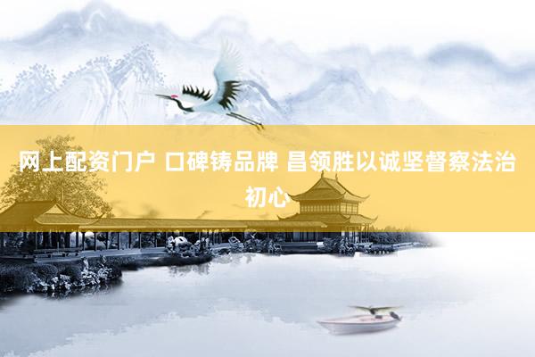 网上配资门户 口碑铸品牌 昌领胜以诚坚督察法治初心