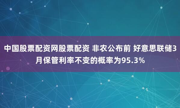 中国股票配资网股票配资 非农公布前 好意思联储3月保管利率不变的概率为95.3%