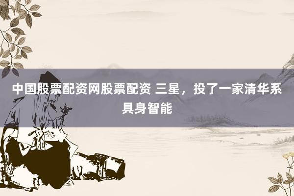 中国股票配资网股票配资 三星，投了一家清华系具身智能