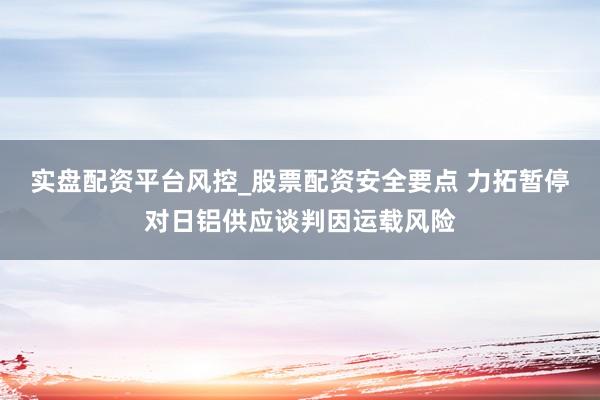 实盘配资平台风控_股票配资安全要点 力拓暂停对日铝供应谈判因运载风险