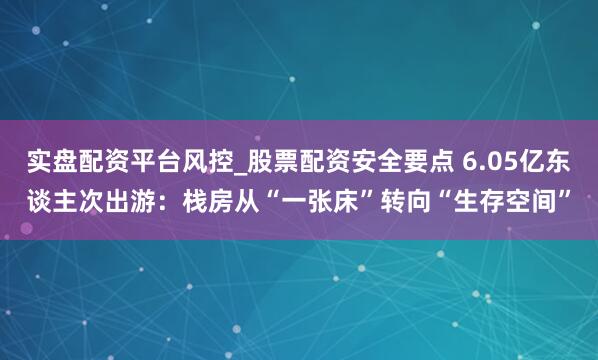 实盘配资平台风控_股票配资安全要点 6.05亿东谈主次出游：栈房从“一张床”转向“生存空间”