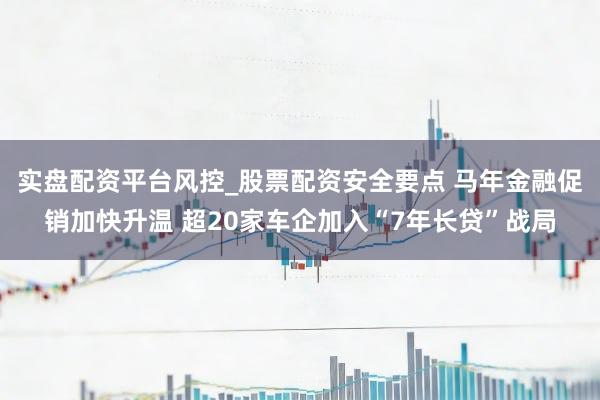 实盘配资平台风控_股票配资安全要点 马年金融促销加快升温 超20家车企加入“7年长贷”战局