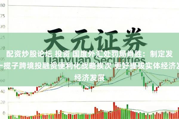 配资炒股论坛 投资 国度外汇处罚局肖胜：制定发布一揽子跨境投融资便利化战略挨次 更好提拔实体经济发展