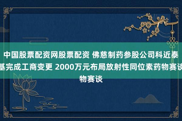 中国股票配资网股票配资 佛慈制药参股公司科近泰基完成工商变更 2000万元布局放射性同位素药物赛谈