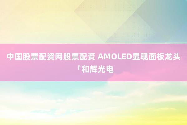 中国股票配资网股票配资 AMOLED显现面板龙头「和辉光电
