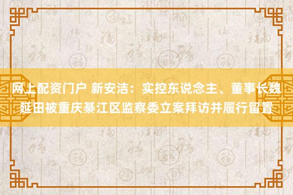网上配资门户 新安洁：实控东说念主、董事长魏延田被重庆綦江区监察委立案拜访并履行留置