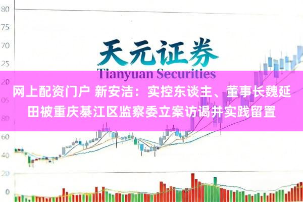 网上配资门户 新安洁：实控东谈主、董事长魏延田被重庆綦江区监察委立案访谒并实践留置