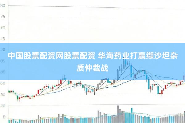 中国股票配资网股票配资 华海药业打赢缬沙坦杂质仲裁战