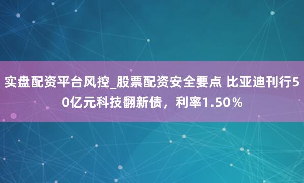 实盘配资平台风控_股票配资安全要点 比亚迪刊行50亿元科技翻新债，利率1.50％