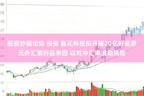 配资炒股论坛 投资 嘉元科技拟开展20亿好意思元外汇繁衍品来回 以对冲汇率波动风险