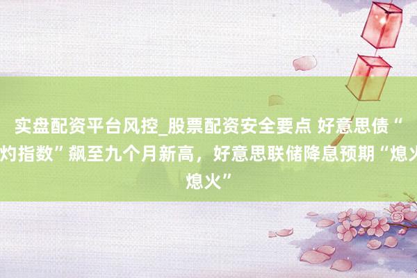 实盘配资平台风控_股票配资安全要点 好意思债“焦灼指数”飙至九个月新高，好意思联储降息预期“熄火”