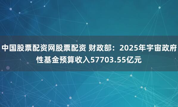 中国股票配资网股票配资 财政部：2025年宇宙政府性基金预算收入57703.55亿元