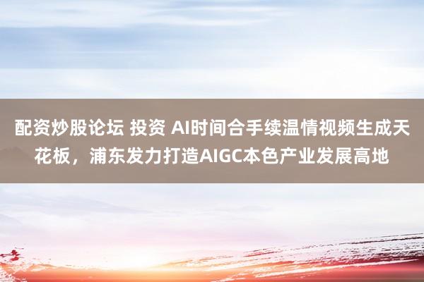 配资炒股论坛 投资 AI时间合手续温情视频生成天花板，浦东发力打造AIGC本色产业发展高地