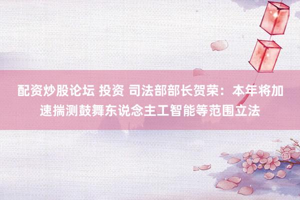配资炒股论坛 投资 司法部部长贺荣：本年将加速揣测鼓舞东说念主工智能等范围立法