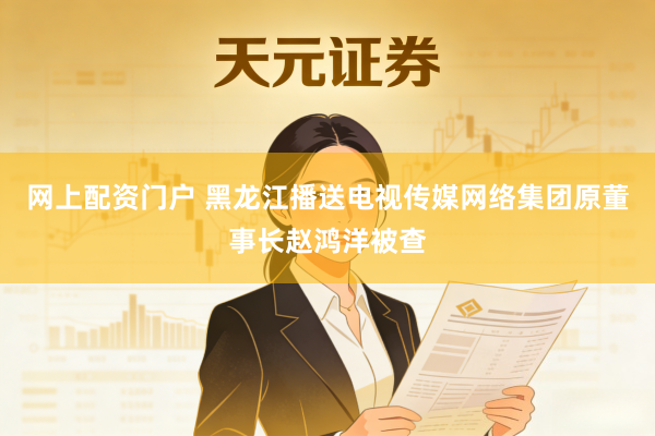 网上配资门户 黑龙江播送电视传媒网络集团原董事长赵鸿洋被查