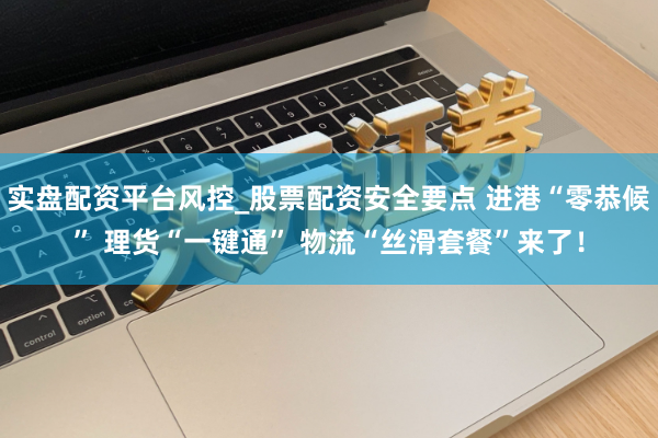 实盘配资平台风控_股票配资安全要点 进港“零恭候” 理货“一键通” 物流“丝滑套餐”来了！