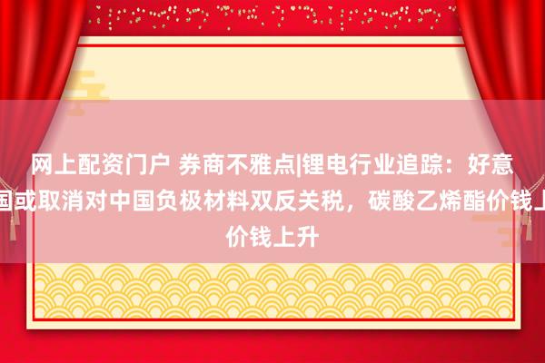 网上配资门户 券商不雅点|锂电行业追踪：好意思国或取消对中国负极材料双反关税，碳酸乙烯酯价钱上升