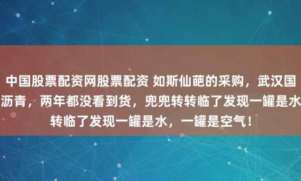 中国股票配资网股票配资 如斯仙葩的采购，武汉国资6382.5万买沥青，两年都没看到货，兜兜转转临了发现一罐是水，一罐是空气！
