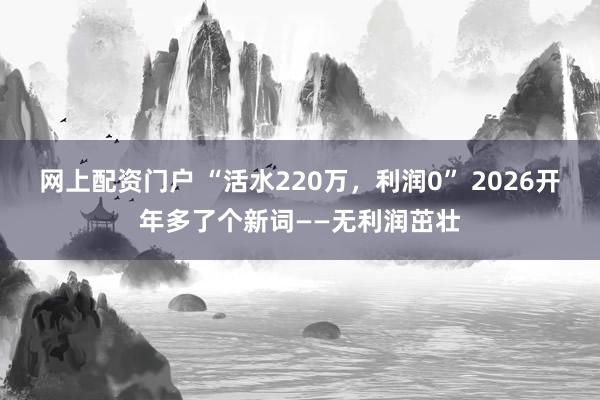 网上配资门户 “活水220万，利润0” 2026开年多了个新词——无利润茁壮