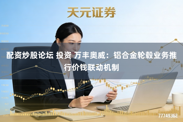 配资炒股论坛 投资 万丰奥威：铝合金轮毂业务推行价钱联动机制