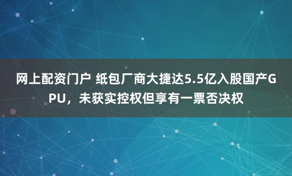 网上配资门户 纸包厂商大捷达5.5亿入股国产GPU，未获实控权但享有一票否决权