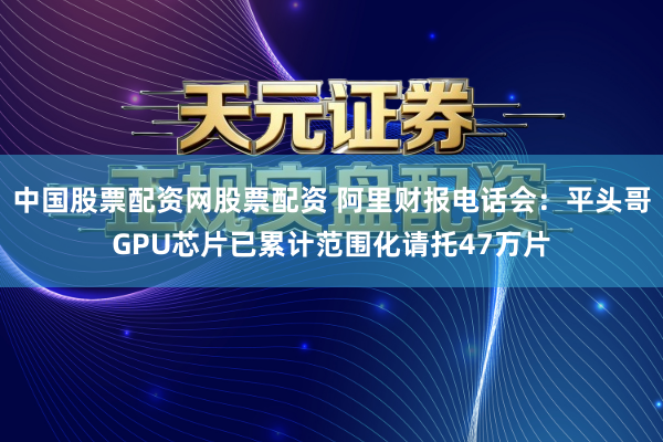 中国股票配资网股票配资 阿里财报电话会：平头哥GPU芯片已累计范围化请托47万片
