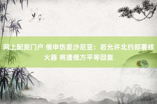 网上配资门户 俄申饬爱沙尼亚：若允许北约部署核火器 将遭俄方平等回复