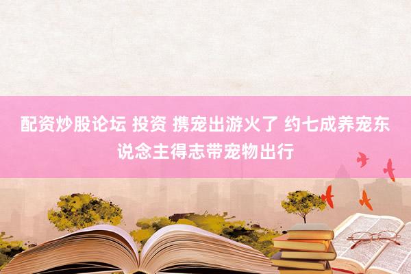 配资炒股论坛 投资 携宠出游火了 约七成养宠东说念主得志带宠物出行