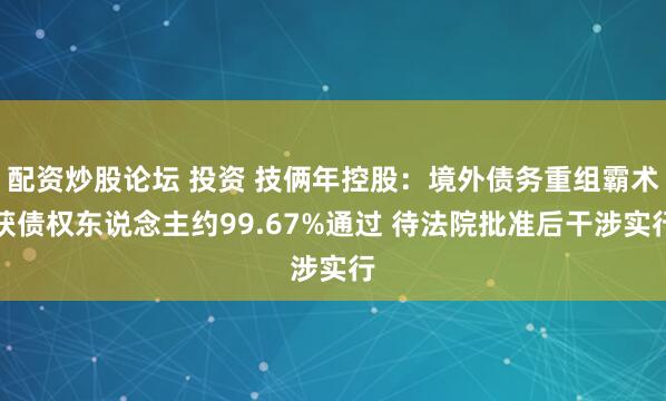 配资炒股论坛 投资 技俩年控股：境外债务重组霸术获债权东说念主约99.67%通过 待法院批准后干涉实行