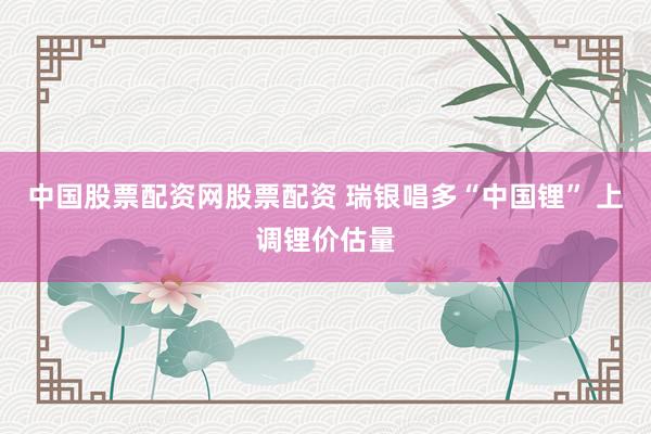 中国股票配资网股票配资 瑞银唱多“中国锂” 上调锂价估量