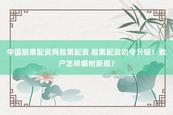 中国股票配资网股票配资 股票配资功令升级！散户怎样嘱咐新规？