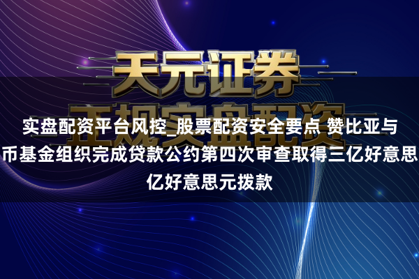 实盘配资平台风控_股票配资安全要点 赞比亚与海外货币基金组织完成贷款公约第四次审查取得三亿好意思元拨款