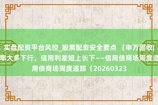 实盘配资平台风控_股票配资安全要点 【申万固收|信用周报】收益率大多下行，信用利差短上长下——信用债商场周度追踪（20260323