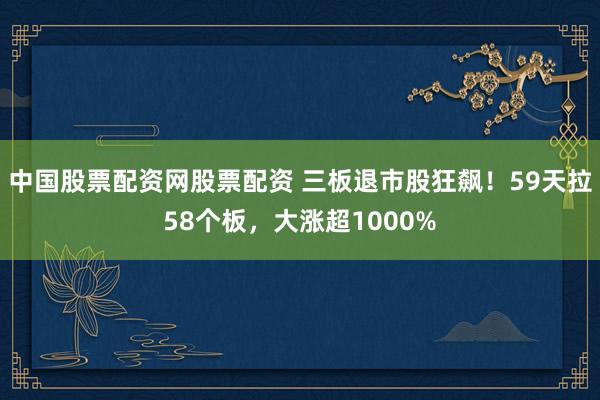中国股票配资网股票配资 三板退市股狂飙！59天拉58个板，大涨超1000%