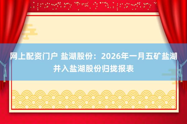 网上配资门户 盐湖股份：2026年一月五矿盐湖并入盐湖股份归拢报表