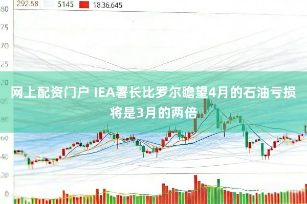 网上配资门户 IEA署长比罗尔瞻望4月的石油亏损将是3月的两倍