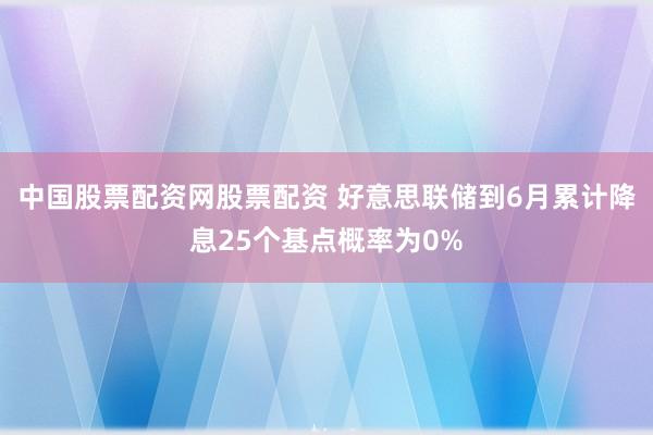 中国股票配资网股票配资 好意思联储到6月累计降息25个基点概率为0%