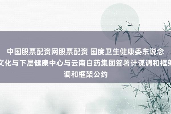中国股票配资网股票配资 国度卫生健康委东说念主口文化与下层健康中心与云南白药集团签署计谋调和框架公约