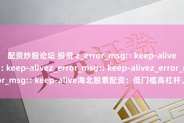 配资炒股论坛 投资 z_error_msg:: keep-alivez_error_msg:: keep-alivez_error_msg:: keep-alivez_error_msg:: keep-alive海北股票配资：低门槛高杠杆，是机遇还是风险陷坑？
