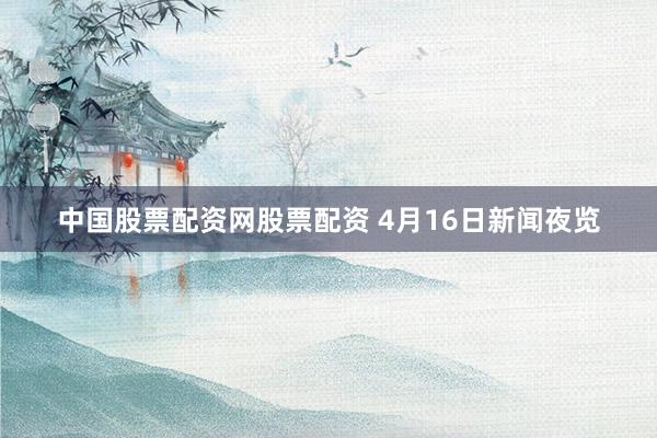 中国股票配资网股票配资 4月16日新闻夜览